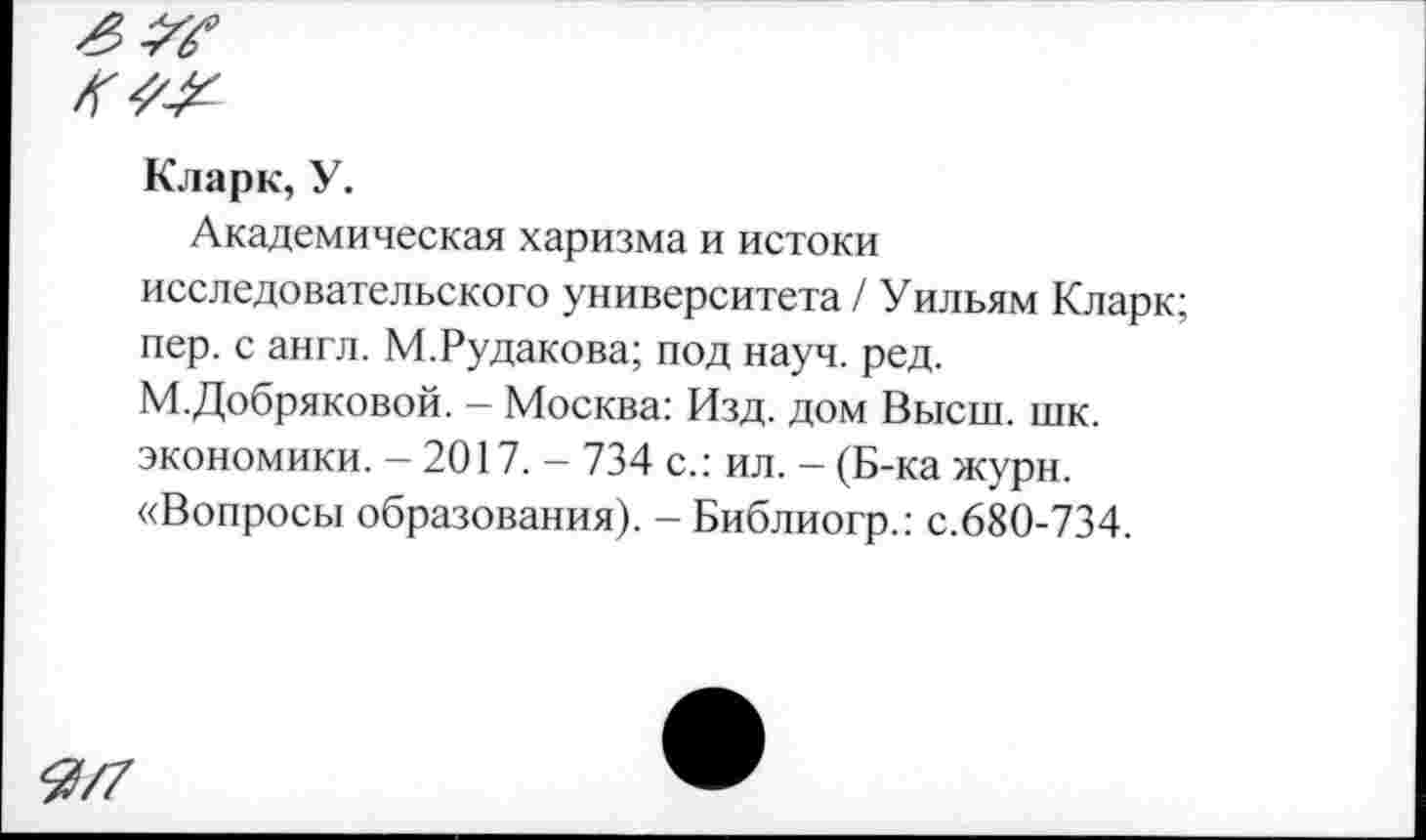 ﻿Кларк, У.
Академическая харизма и истоки исследовательского университета / Уильям Кларк; пер. с англ. М.Рудакова; под науч. ред. М.Добряковой. — Москва: Изд. дом Высш. шк. экономики. — 2017. — 734 с.: ил. — (Б-ка журн. «Вопросы образования). - Библиогр.: с.680-734.